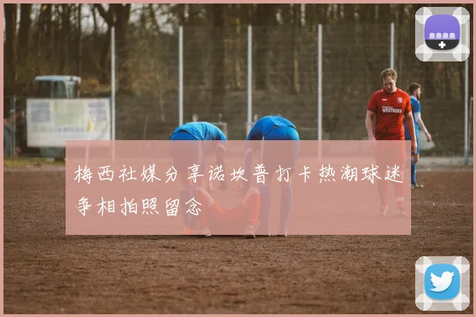 梅西社媒分享诺坎普打卡热潮球迷争相拍照留念