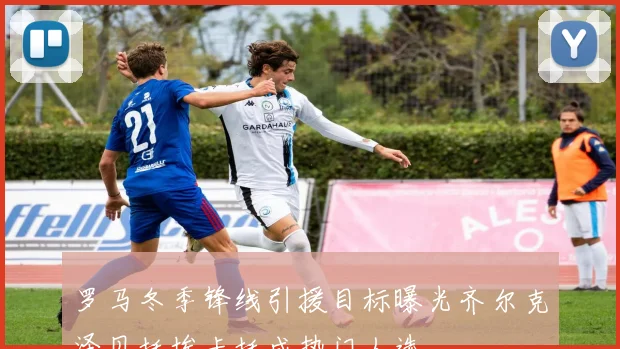 罗马冬季锋线引援目标曝光齐尔克泽贝托埃卡托成热门人选