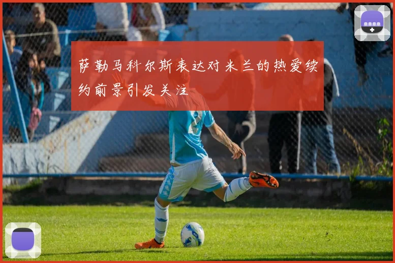 萨勒马科尔斯表达对米兰的热爱续约前景引发关注