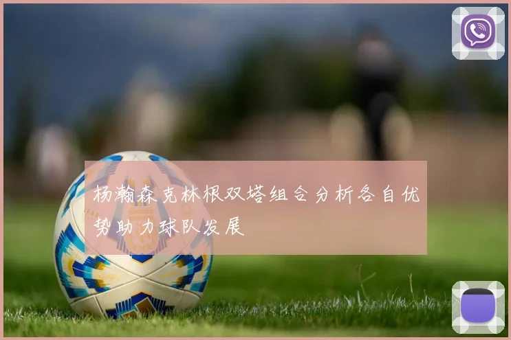 杨瀚森克林根双塔组合分析各自优势助力球队发展