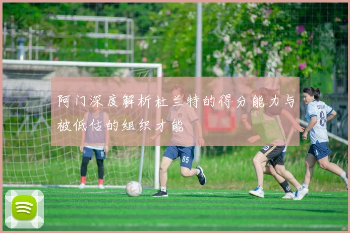 阿门深度解析杜兰特的得分能力与被低估的组织才能