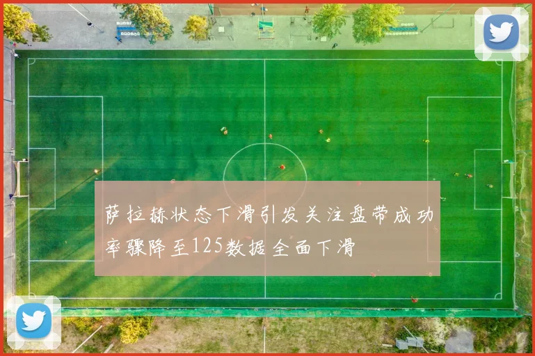 萨拉赫状态下滑引发关注盘带成功率骤降至125数据全面下滑