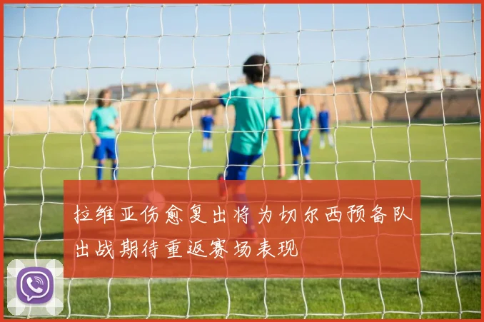 拉维亚伤愈复出将为切尔西预备队出战期待重返赛场表现