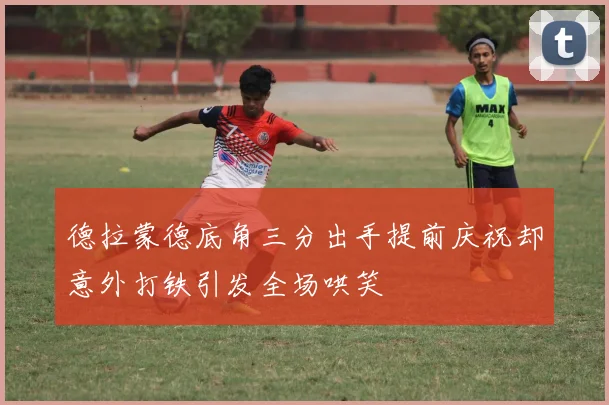 德拉蒙德底角三分出手提前庆祝却意外打铁引发全场哄笑
