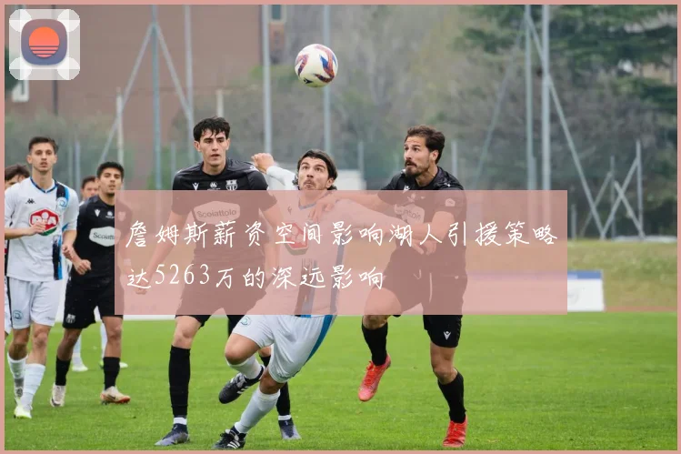 詹姆斯薪资空间影响湖人引援策略达5263万的深远影响