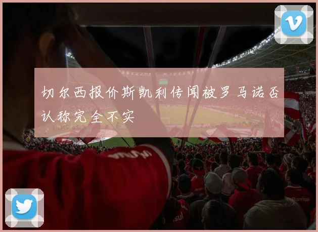 切尔西报价斯凯利传闻被罗马诺否认称完全不实