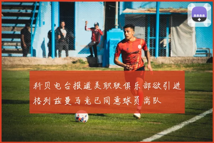 科贝电台报道美职联俱乐部欲引进格列兹曼马竞已同意球员离队