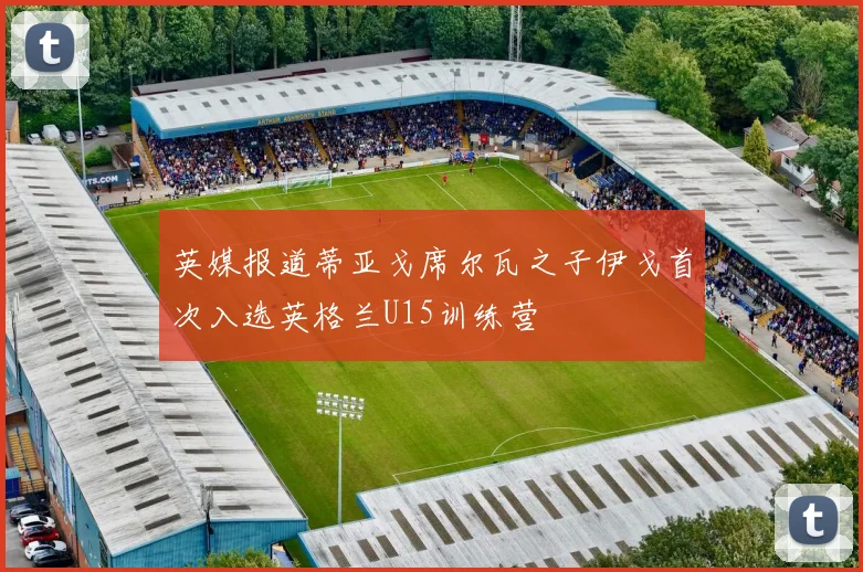 英媒报道蒂亚戈席尔瓦之子伊戈首次入选英格兰U15训练营