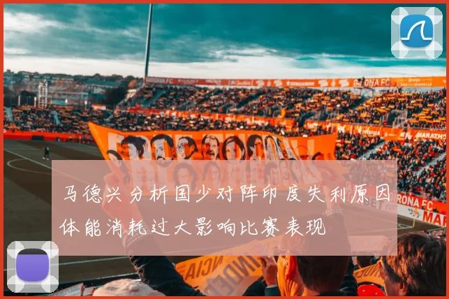 马德兴分析国少对阵印度失利原因体能消耗过大影响比赛表现