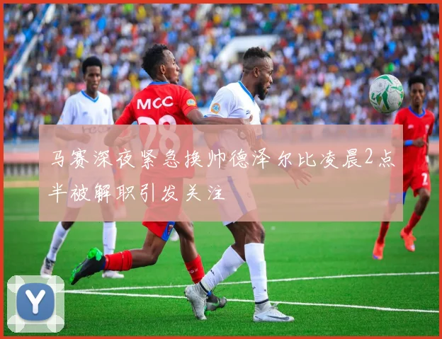 马赛深夜紧急换帅德泽尔比凌晨2点半被解职引发关注