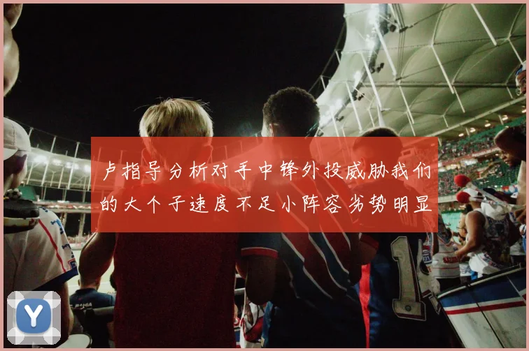 卢指导分析对手中锋外投威胁我们的大个子速度不足小阵容劣势明显