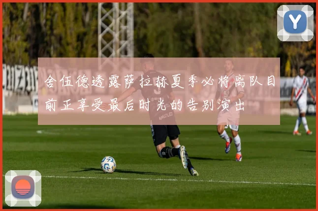 舍伍德透露萨拉赫夏季必将离队目前正享受最后时光的告别演出