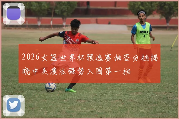 2026女篮世界杯预选赛抽签分档揭晓中美澳法强势入围第一档