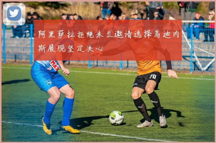 阿里萨拉拒绝米兰邀请选择乌迪内斯展现坚定决心