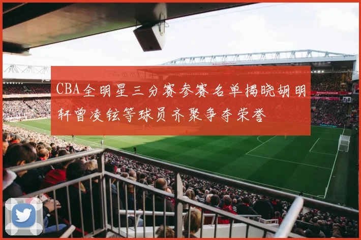 CBA全明星三分赛参赛名单揭晓胡明轩曾凌铉等球员齐聚争夺荣誉