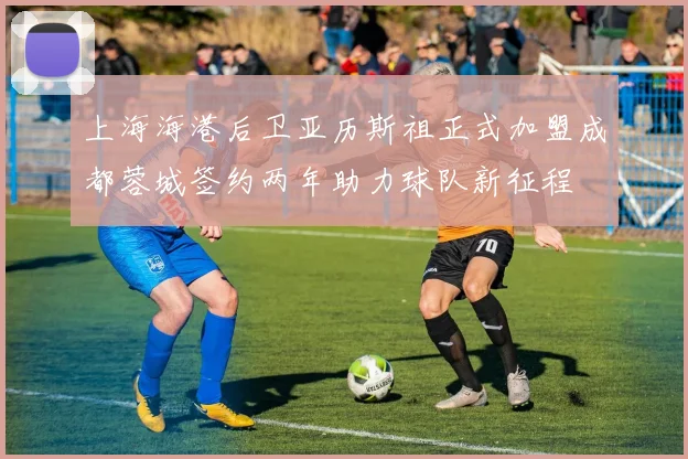 上海海港后卫亚历斯祖正式加盟成都蓉城签约两年助力球队新征程