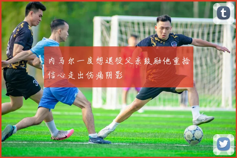 内马尔一度想退役父亲鼓励他重拾信心走出伤痛阴影