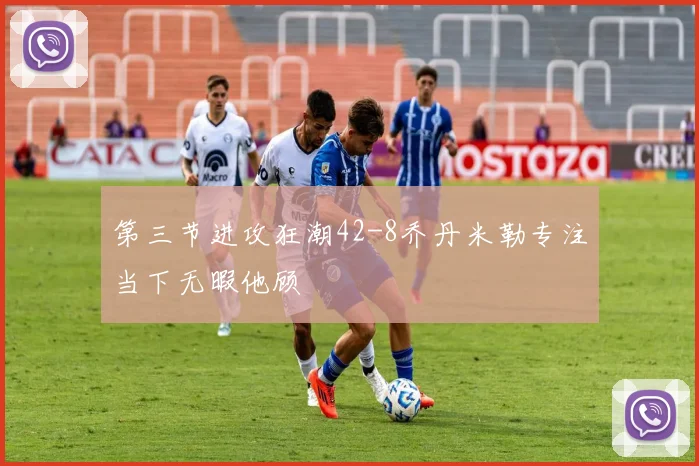第三节进攻狂潮42-8乔丹米勒专注当下无暇他顾