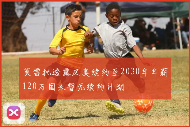 莫雷托透露皮奥续约至2030年年薪120万国米暂无续约计划