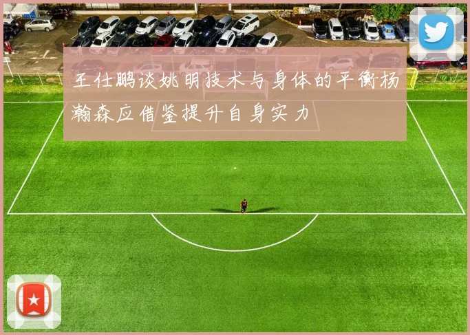 王仕鹏谈姚明技术与身体的平衡杨瀚森应借鉴提升自身实力