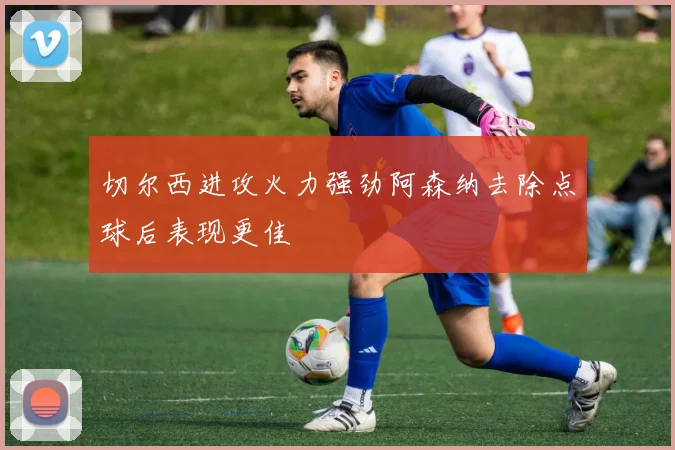 切尔西进攻火力强劲阿森纳去除点球后表现更佳