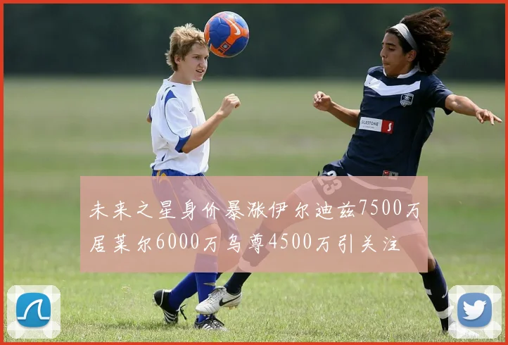 未来之星身价暴涨伊尔迪兹7500万居莱尔6000万乌尊4500万引关注