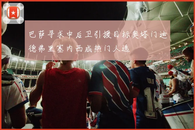 巴萨寻求中后卫引援目标奥塔门迪德弗里塞内西成热门人选