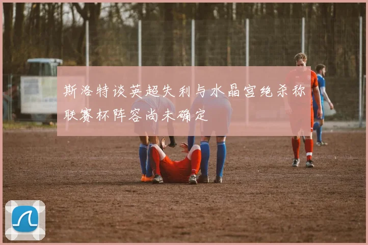 斯洛特谈英超失利与水晶宫绝杀称联赛杯阵容尚未确定