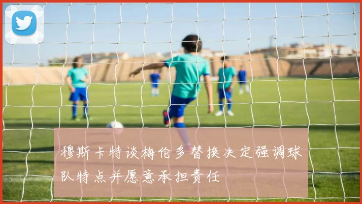 穆斯卡特谈梅伦多替换决定强调球队特点并愿意承担责任
