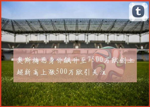奥斯梅恩身价飙升至7500万欧创土超新高上涨500万欧引关注