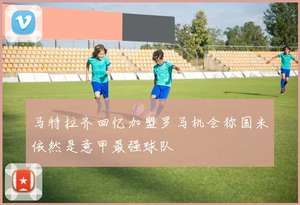 马特拉齐回忆加盟罗马机会称国米依然是意甲最强球队
