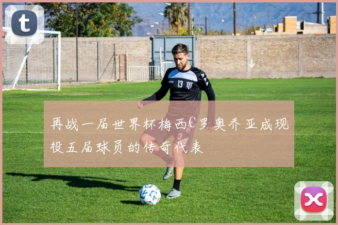 再战一届世界杯梅西C罗奥乔亚成现役五届球员的传奇代表
