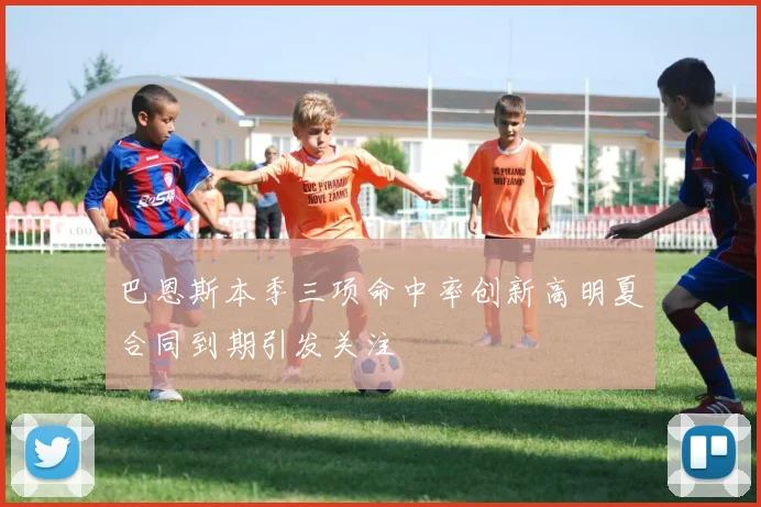 巴恩斯本季三项命中率创新高明夏合同到期引发关注