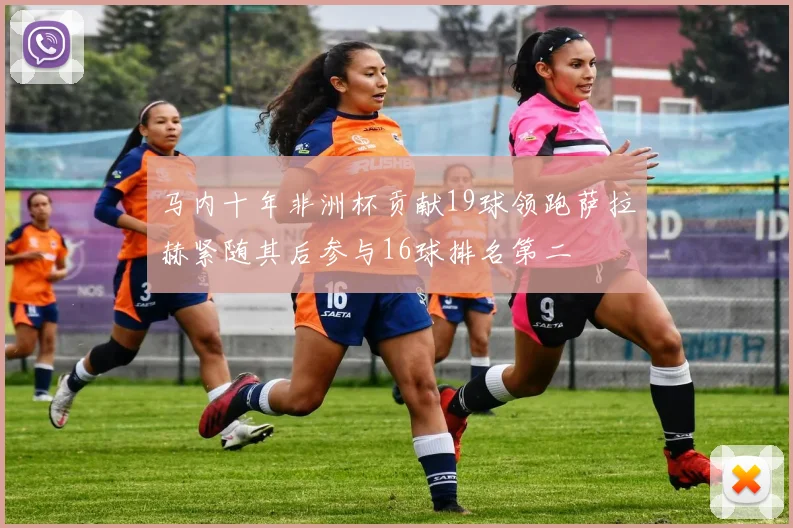 马内十年非洲杯贡献19球领跑萨拉赫紧随其后参与16球排名第二