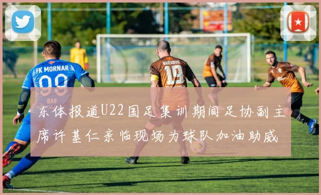 东体报道U22国足集训期间足协副主席许基仁亲临现场为球队加油助威