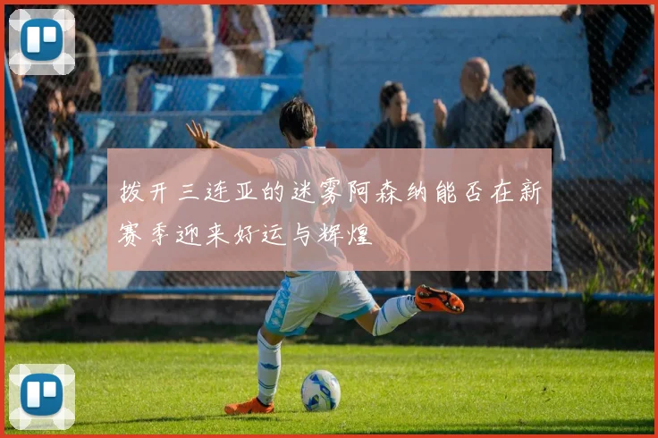 拨开三连亚的迷雾阿森纳能否在新赛季迎来好运与辉煌