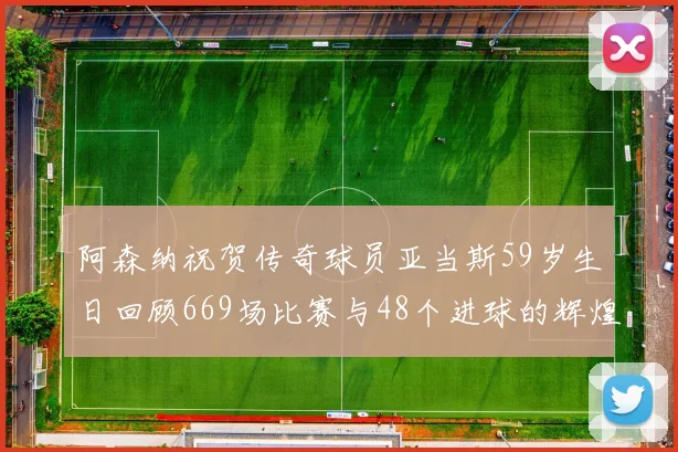 阿森纳祝贺传奇球员亚当斯59岁生日回顾669场比赛与48个进球的辉煌历程