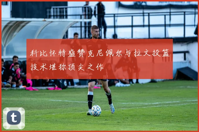 科比怀特盛赞克尼佩尔与拉文投篮技术堪称顶尖之作