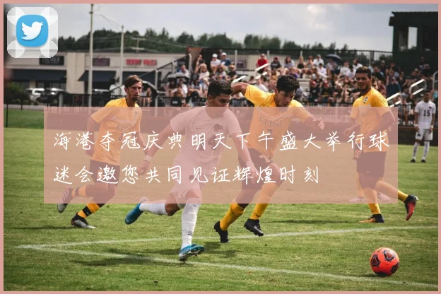 海港夺冠庆典明天下午盛大举行球迷会邀您共同见证辉煌时刻